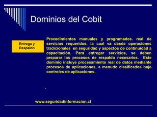 Dominios del Cobit
.
.
Entrega y
Respaldo
Procedimientos manuales y programados. real de
servicios requeridos, la cual va desde operaciones
tradicionales en seguridad y aspectos de continuidad a
capacitación. Para entregar servicios, se deben
preparar los procesos de respaldo necesarios. Este
dominio incluye procesamiento real de datos mediante
procesos de aplicaciones, a menudo clasificados bajo
controles de aplicaciones.
www.seguridadinformacion.cl
 