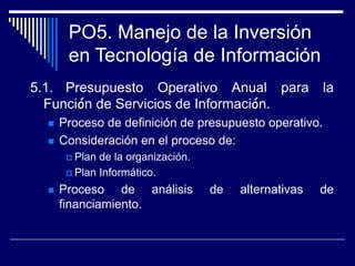 PO5. Manejo de la Inversión
en Tecnología de Información
5.1. Presupuesto Operativo Anual para la
Función de Servicios de Información.
 Proceso de definición de presupuesto operativo.
 Consideración en el proceso de:
 Plan de la organización.
 Plan Informático.
 Proceso de análisis de alternativas de
financiamiento.
 