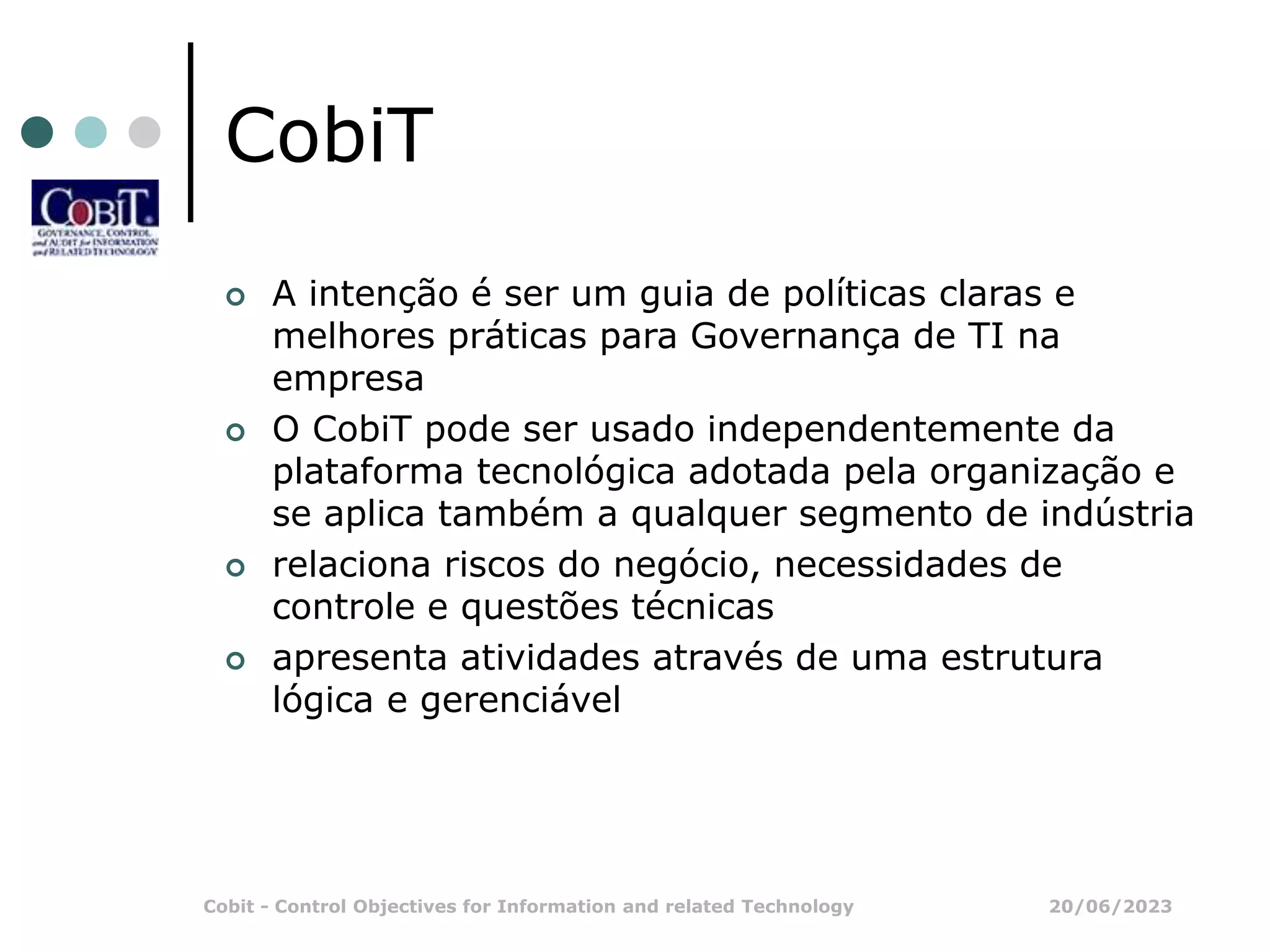 20/06/2023
Cobit - Control Objectives for Information and related Technology
CobiT
 A intenção é ser um guia de políticas claras e
melhores práticas para Governança de TI na
empresa
 O CobiT pode ser usado independentemente da
plataforma tecnológica adotada pela organização e
se aplica também a qualquer segmento de indústria
 relaciona riscos do negócio, necessidades de
controle e questões técnicas
 apresenta atividades através de uma estrutura
lógica e gerenciável
 