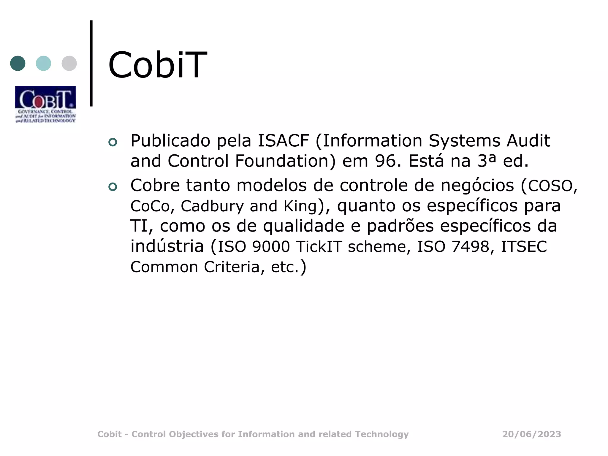 20/06/2023
Cobit - Control Objectives for Information and related Technology
CobiT
 Publicado pela ISACF (Information Systems Audit
and Control Foundation) em 96. Está na 3ª ed.
 Cobre tanto modelos de controle de negócios (COSO,
CoCo, Cadbury and King), quanto os específicos para
TI, como os de qualidade e padrões específicos da
indústria (ISO 9000 TickIT scheme, ISO 7498, ITSEC
Common Criteria, etc.)
 
