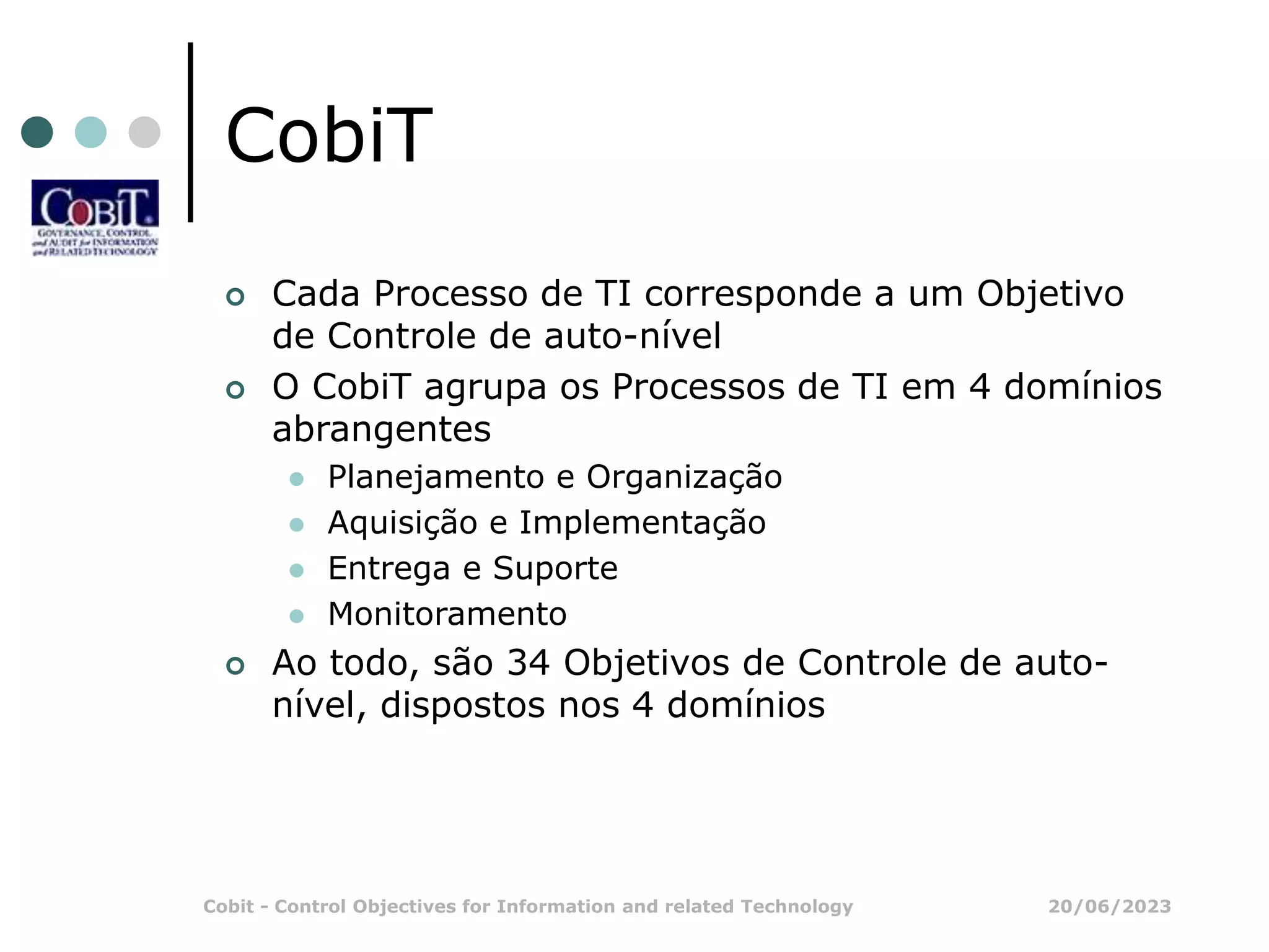 20/06/2023
Cobit - Control Objectives for Information and related Technology
CobiT
 Cada Processo de TI corresponde a um Objetivo
de Controle de auto-nível
 O CobiT agrupa os Processos de TI em 4 domínios
abrangentes
 Planejamento e Organização
 Aquisição e Implementação
 Entrega e Suporte
 Monitoramento
 Ao todo, são 34 Objetivos de Controle de auto-
nível, dispostos nos 4 domínios
 