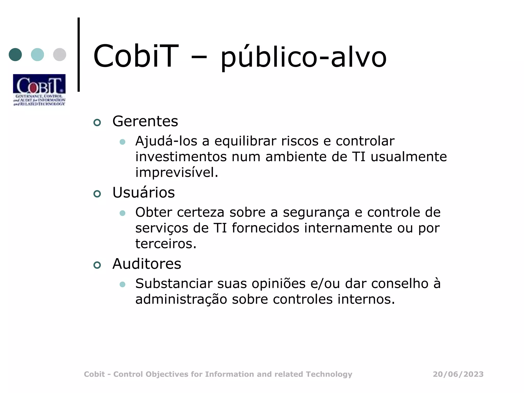 20/06/2023
Cobit - Control Objectives for Information and related Technology
CobiT – público-alvo
 Gerentes
 Ajudá-los a equilibrar riscos e controlar
investimentos num ambiente de TI usualmente
imprevisível.
 Usuários
 Obter certeza sobre a segurança e controle de
serviços de TI fornecidos internamente ou por
terceiros.
 Auditores
 Substanciar suas opiniões e/ou dar conselho à
administração sobre controles internos.
 