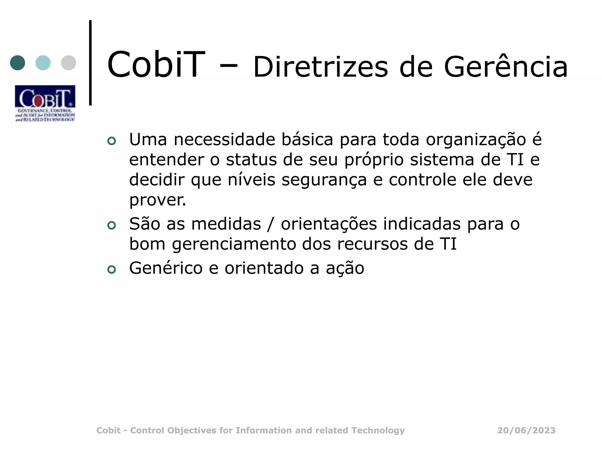 20/06/2023
Cobit - Control Objectives for Information and related Technology
CobiT – Diretrizes de Gerência
 Uma necessidade básica para toda organização é
entender o status de seu próprio sistema de TI e
decidir que níveis segurança e controle ele deve
prover.
 São as medidas / orientações indicadas para o
bom gerenciamento dos recursos de TI
 Genérico e orientado a ação
 