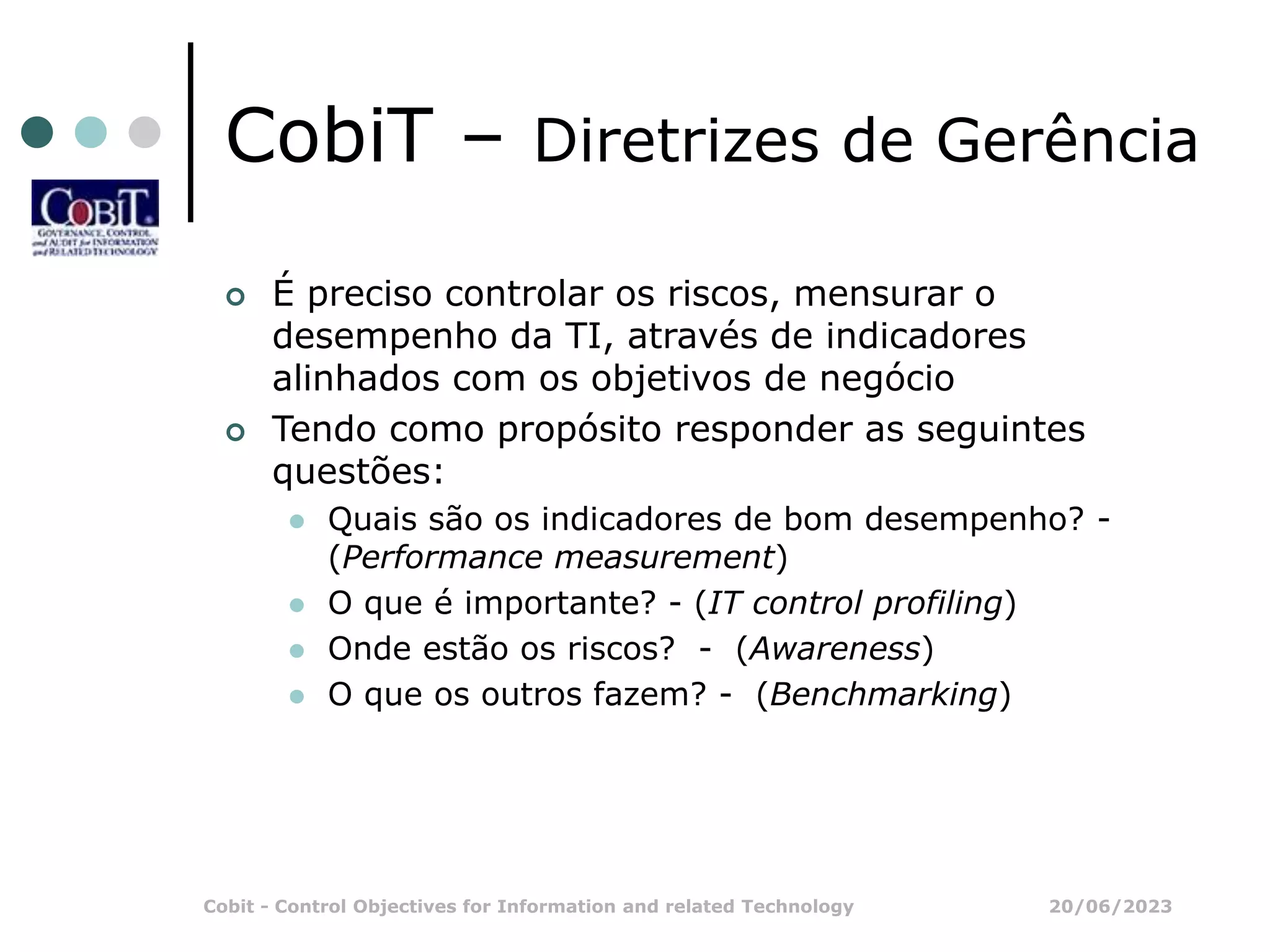 20/06/2023
Cobit - Control Objectives for Information and related Technology
CobiT – Diretrizes de Gerência
 É preciso controlar os riscos, mensurar o
desempenho da TI, através de indicadores
alinhados com os objetivos de negócio
 Tendo como propósito responder as seguintes
questões:
 Quais são os indicadores de bom desempenho? -
(Performance measurement)
 O que é importante? - (IT control profiling)
 Onde estão os riscos? - (Awareness)
 O que os outros fazem? - (Benchmarking)
 
