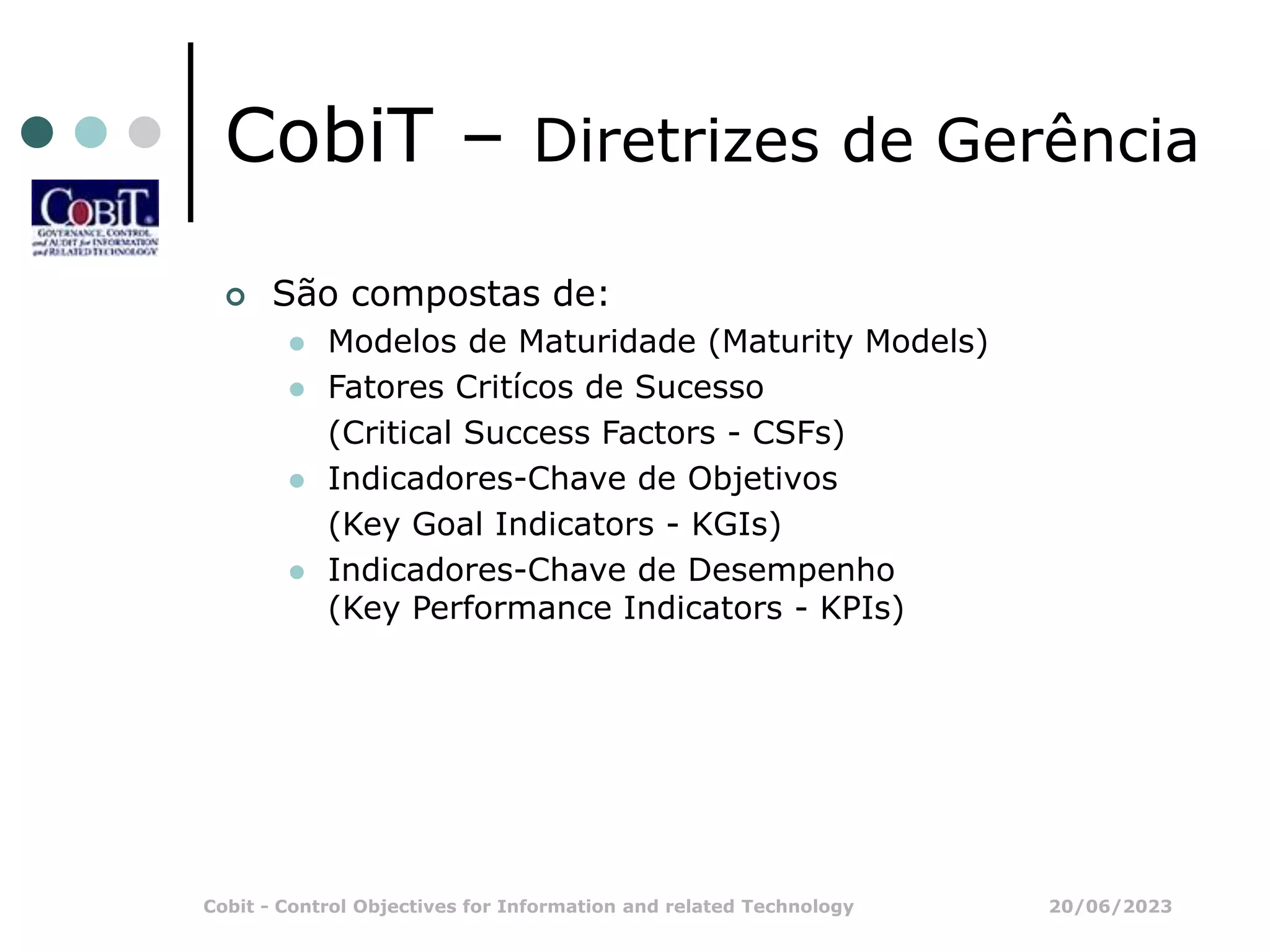 20/06/2023
Cobit - Control Objectives for Information and related Technology
CobiT – Diretrizes de Gerência
 São compostas de:
 Modelos de Maturidade (Maturity Models)
 Fatores Critícos de Sucesso
(Critical Success Factors - CSFs)
 Indicadores-Chave de Objetivos
(Key Goal Indicators - KGIs)
 Indicadores-Chave de Desempenho
(Key Performance Indicators - KPIs)
 