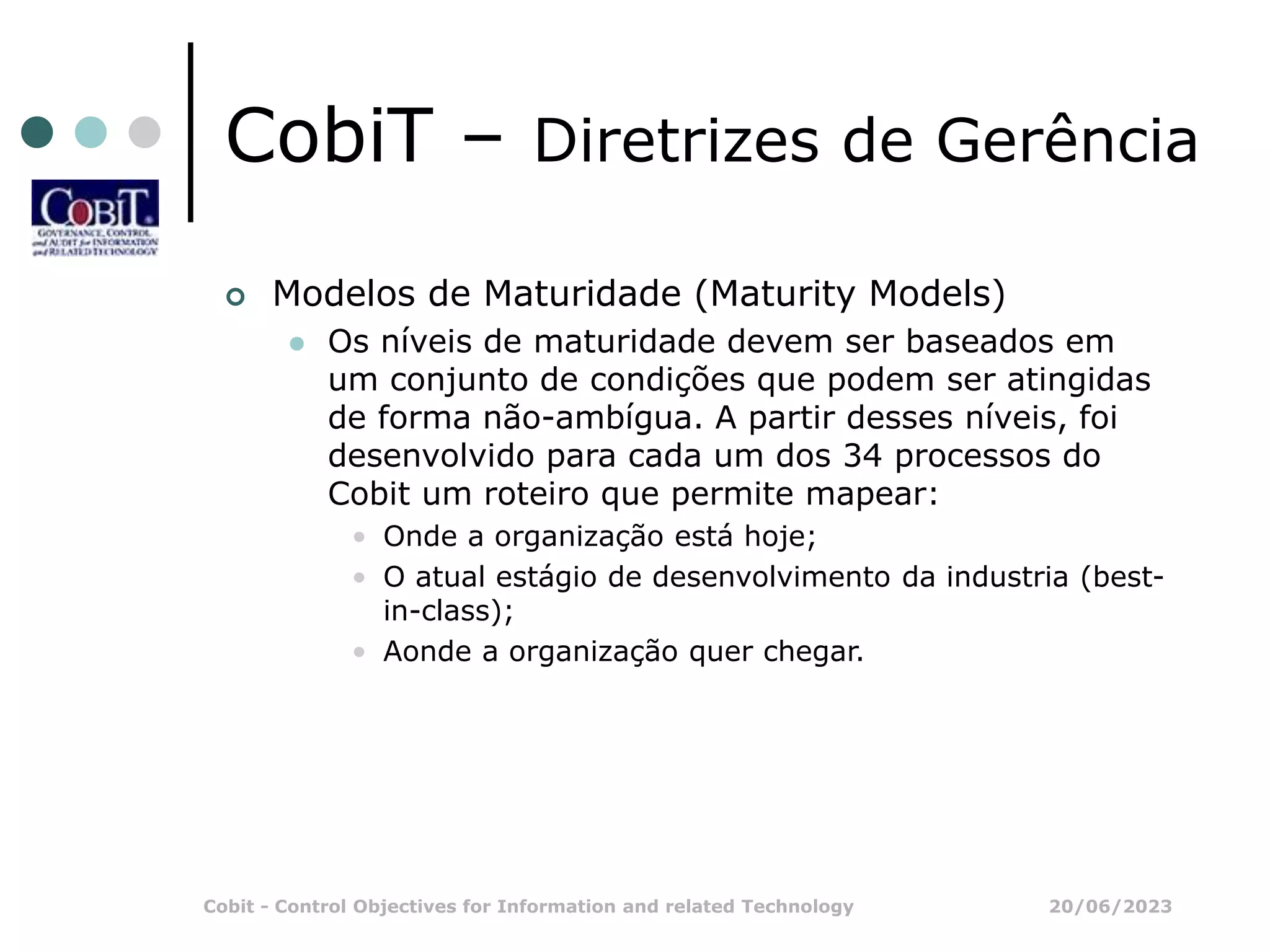20/06/2023
Cobit - Control Objectives for Information and related Technology
CobiT – Diretrizes de Gerência
 Modelos de Maturidade (Maturity Models)
 Os níveis de maturidade devem ser baseados em
um conjunto de condições que podem ser atingidas
de forma não-ambígua. A partir desses níveis, foi
desenvolvido para cada um dos 34 processos do
Cobit um roteiro que permite mapear:
• Onde a organização está hoje;
• O atual estágio de desenvolvimento da industria (best-
in-class);
• Aonde a organização quer chegar.
 