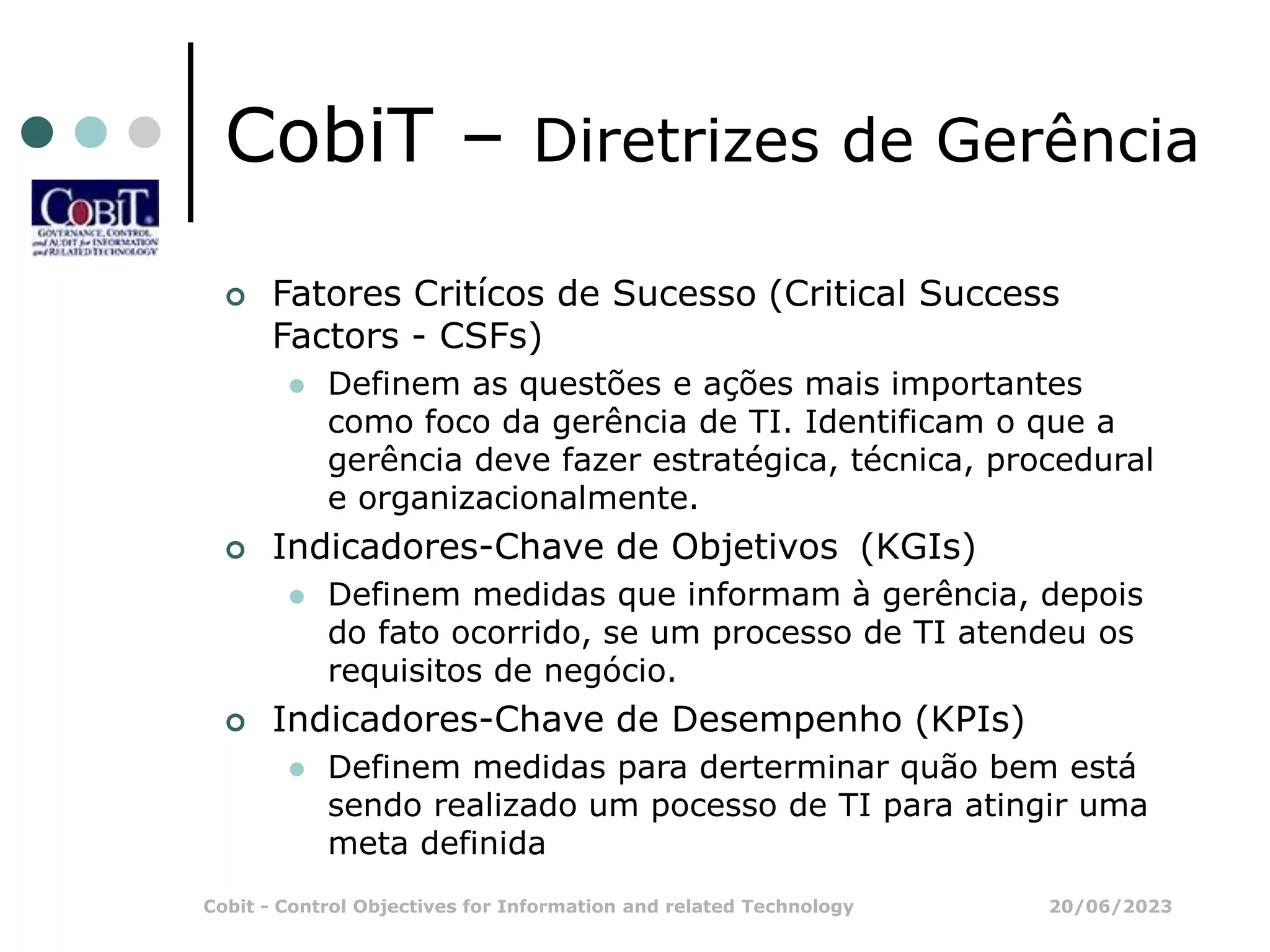 20/06/2023
Cobit - Control Objectives for Information and related Technology
CobiT – Diretrizes de Gerência
 Fatores Critícos de Sucesso (Critical Success
Factors - CSFs)
 Definem as questões e ações mais importantes
como foco da gerência de TI. Identificam o que a
gerência deve fazer estratégica, técnica, procedural
e organizacionalmente.
 Indicadores-Chave de Objetivos (KGIs)
 Definem medidas que informam à gerência, depois
do fato ocorrido, se um processo de TI atendeu os
requisitos de negócio.
 Indicadores-Chave de Desempenho (KPIs)
 Definem medidas para derterminar quão bem está
sendo realizado um pocesso de TI para atingir uma
meta definida
 
