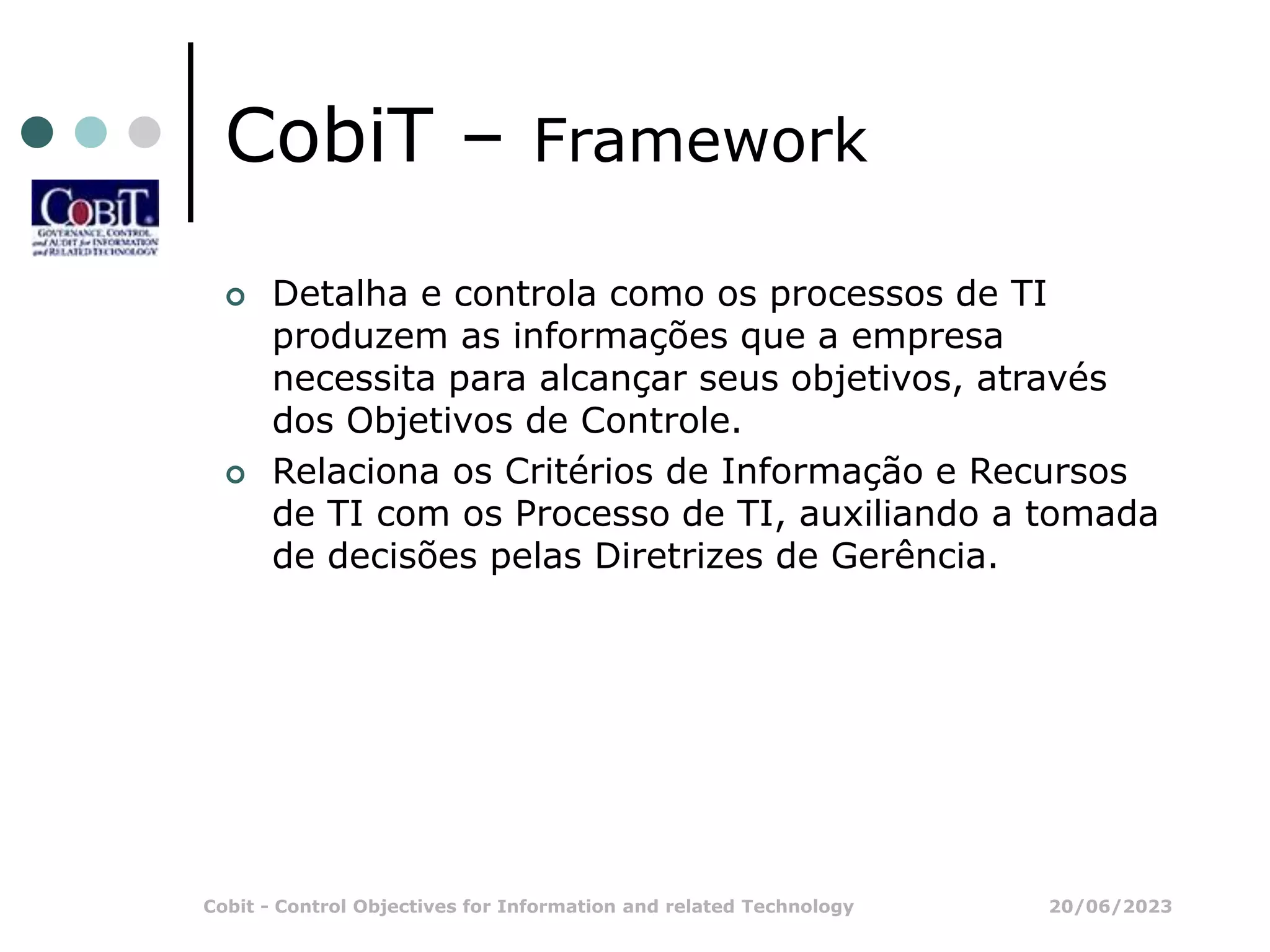 20/06/2023
Cobit - Control Objectives for Information and related Technology
CobiT – Framework
 Detalha e controla como os processos de TI
produzem as informações que a empresa
necessita para alcançar seus objetivos, através
dos Objetivos de Controle.
 Relaciona os Critérios de Informação e Recursos
de TI com os Processo de TI, auxiliando a tomada
de decisões pelas Diretrizes de Gerência.
 