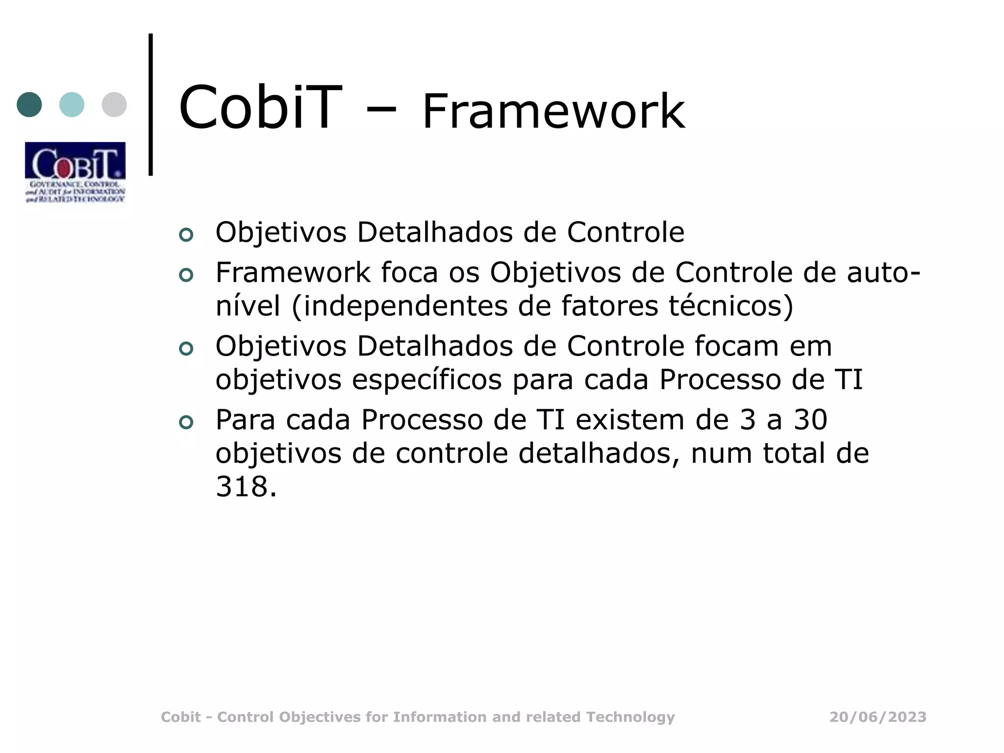20/06/2023
Cobit - Control Objectives for Information and related Technology
CobiT – Framework
 Objetivos Detalhados de Controle
 Framework foca os Objetivos de Controle de auto-
nível (independentes de fatores técnicos)
 Objetivos Detalhados de Controle focam em
objetivos específicos para cada Processo de TI
 Para cada Processo de TI existem de 3 a 30
objetivos de controle detalhados, num total de
318.
 