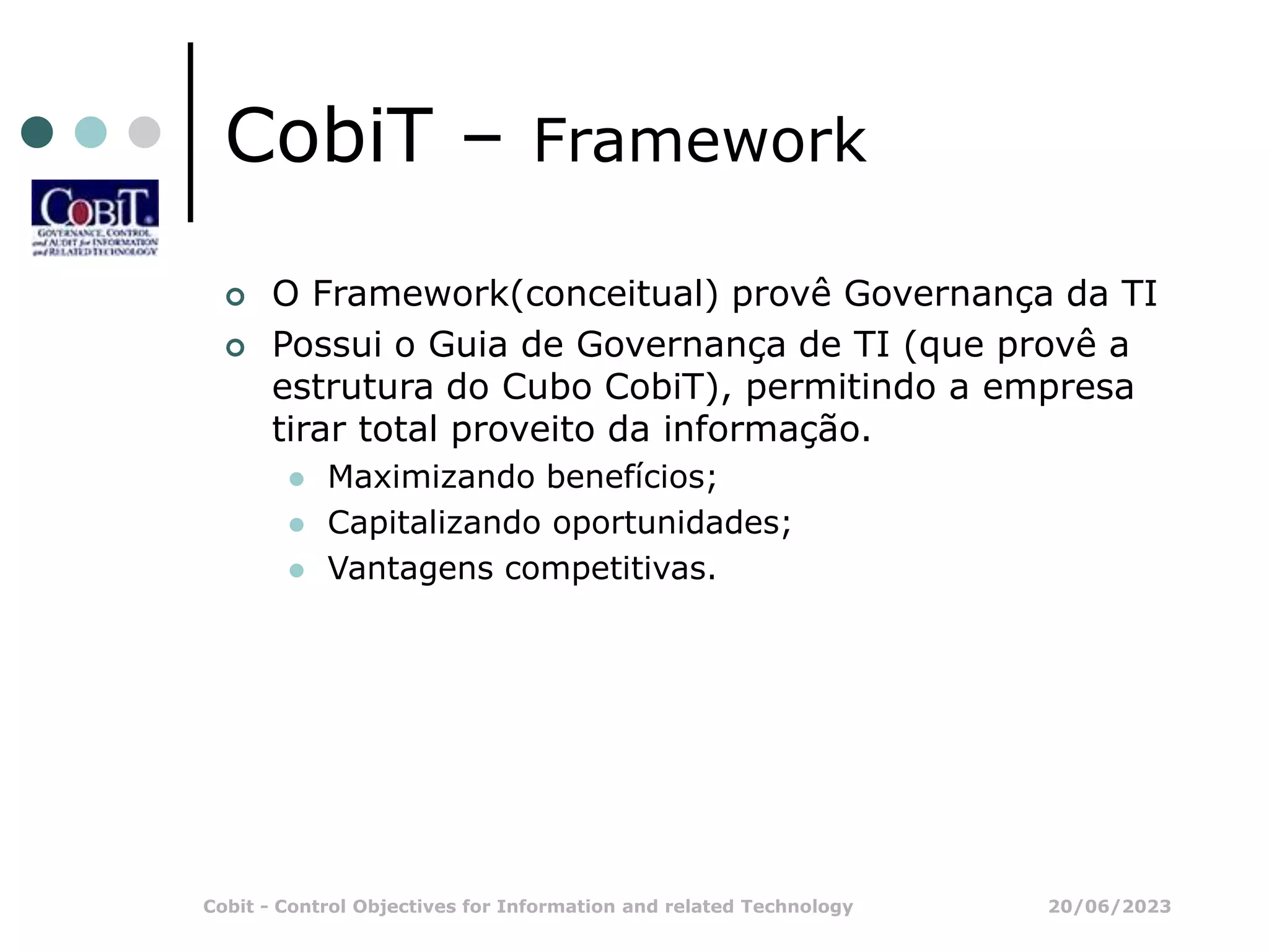 20/06/2023
Cobit - Control Objectives for Information and related Technology
CobiT – Framework
 O Framework(conceitual) provê Governança da TI
 Possui o Guia de Governança de TI (que provê a
estrutura do Cubo CobiT), permitindo a empresa
tirar total proveito da informação.
 Maximizando benefícios;
 Capitalizando oportunidades;
 Vantagens competitivas.
 