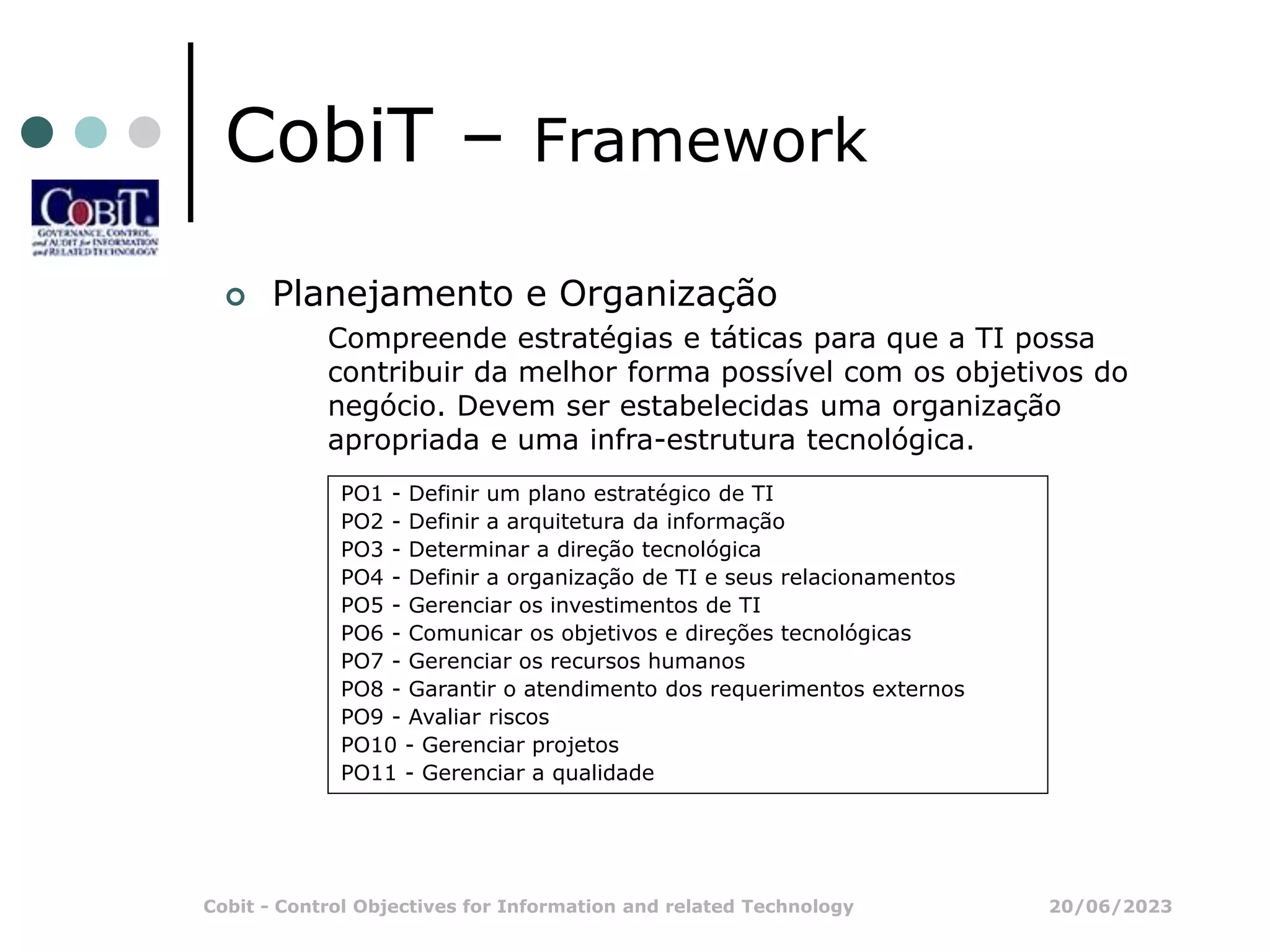 20/06/2023
Cobit - Control Objectives for Information and related Technology
CobiT – Framework
 Planejamento e Organização
Compreende estratégias e táticas para que a TI possa
contribuir da melhor forma possível com os objetivos do
negócio. Devem ser estabelecidas uma organização
apropriada e uma infra-estrutura tecnológica.
PO1 - Definir um plano estratégico de TI
PO2 - Definir a arquitetura da informação
PO3 - Determinar a direção tecnológica
PO4 - Definir a organização de TI e seus relacionamentos
PO5 - Gerenciar os investimentos de TI
PO6 - Comunicar os objetivos e direções tecnológicas
PO7 - Gerenciar os recursos humanos
PO8 - Garantir o atendimento dos requerimentos externos
PO9 - Avaliar riscos
PO10 - Gerenciar projetos
PO11 - Gerenciar a qualidade
 