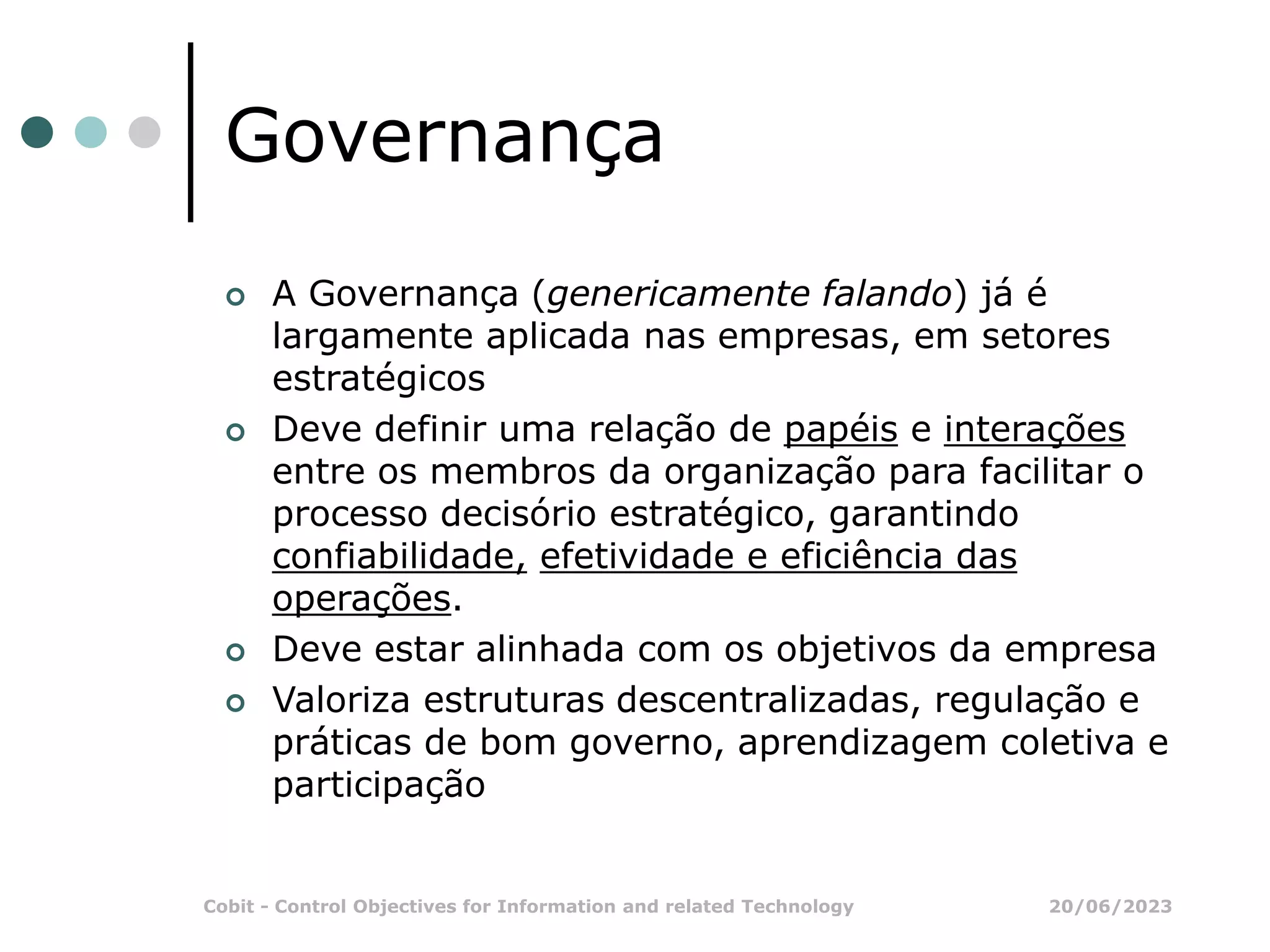 20/06/2023
Cobit - Control Objectives for Information and related Technology
Governança
 A Governança (genericamente falando) já é
largamente aplicada nas empresas, em setores
estratégicos
 Deve definir uma relação de papéis e interações
entre os membros da organização para facilitar o
processo decisório estratégico, garantindo
confiabilidade, efetividade e eficiência das
operações.
 Deve estar alinhada com os objetivos da empresa
 Valoriza estruturas descentralizadas, regulação e
práticas de bom governo, aprendizagem coletiva e
participação
 