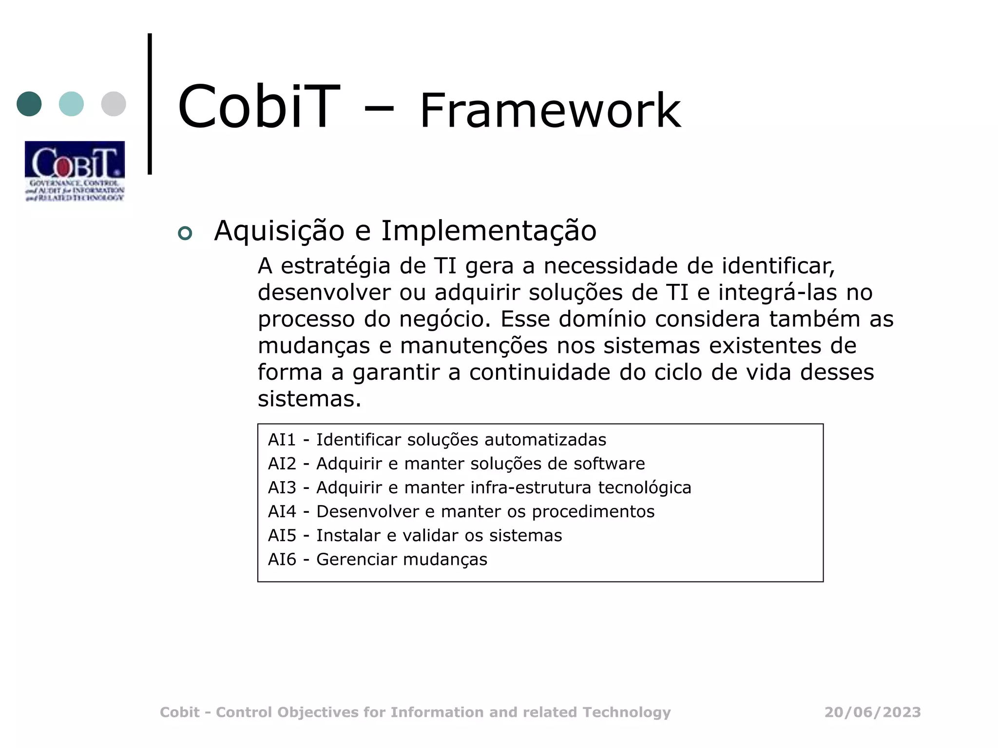 20/06/2023
Cobit - Control Objectives for Information and related Technology
CobiT – Framework
 Aquisição e Implementação
A estratégia de TI gera a necessidade de identificar,
desenvolver ou adquirir soluções de TI e integrá-las no
processo do negócio. Esse domínio considera também as
mudanças e manutenções nos sistemas existentes de
forma a garantir a continuidade do ciclo de vida desses
sistemas.
AI1 - Identificar soluções automatizadas
AI2 - Adquirir e manter soluções de software
AI3 - Adquirir e manter infra-estrutura tecnológica
AI4 - Desenvolver e manter os procedimentos
AI5 - Instalar e validar os sistemas
AI6 - Gerenciar mudanças
 