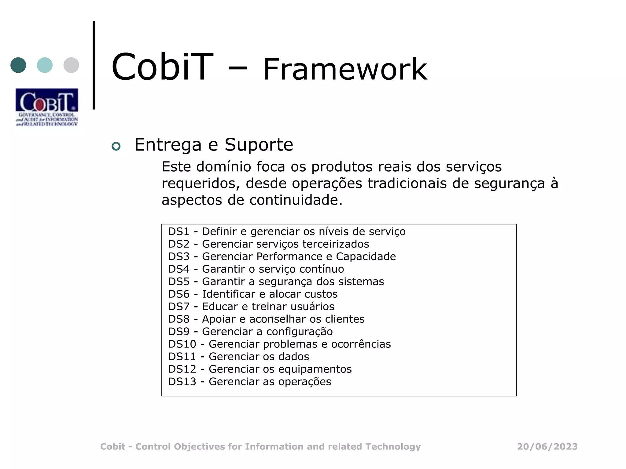 20/06/2023
Cobit - Control Objectives for Information and related Technology
CobiT – Framework
 Entrega e Suporte
Este domínio foca os produtos reais dos serviços
requeridos, desde operações tradicionais de segurança à
aspectos de continuidade.
DS1 - Definir e gerenciar os níveis de serviço
DS2 - Gerenciar serviços terceirizados
DS3 - Gerenciar Performance e Capacidade
DS4 - Garantir o serviço contínuo
DS5 - Garantir a segurança dos sistemas
DS6 - Identificar e alocar custos
DS7 - Educar e treinar usuários
DS8 - Apoiar e aconselhar os clientes
DS9 - Gerenciar a configuração
DS10 - Gerenciar problemas e ocorrências
DS11 - Gerenciar os dados
DS12 - Gerenciar os equipamentos
DS13 - Gerenciar as operações
 
