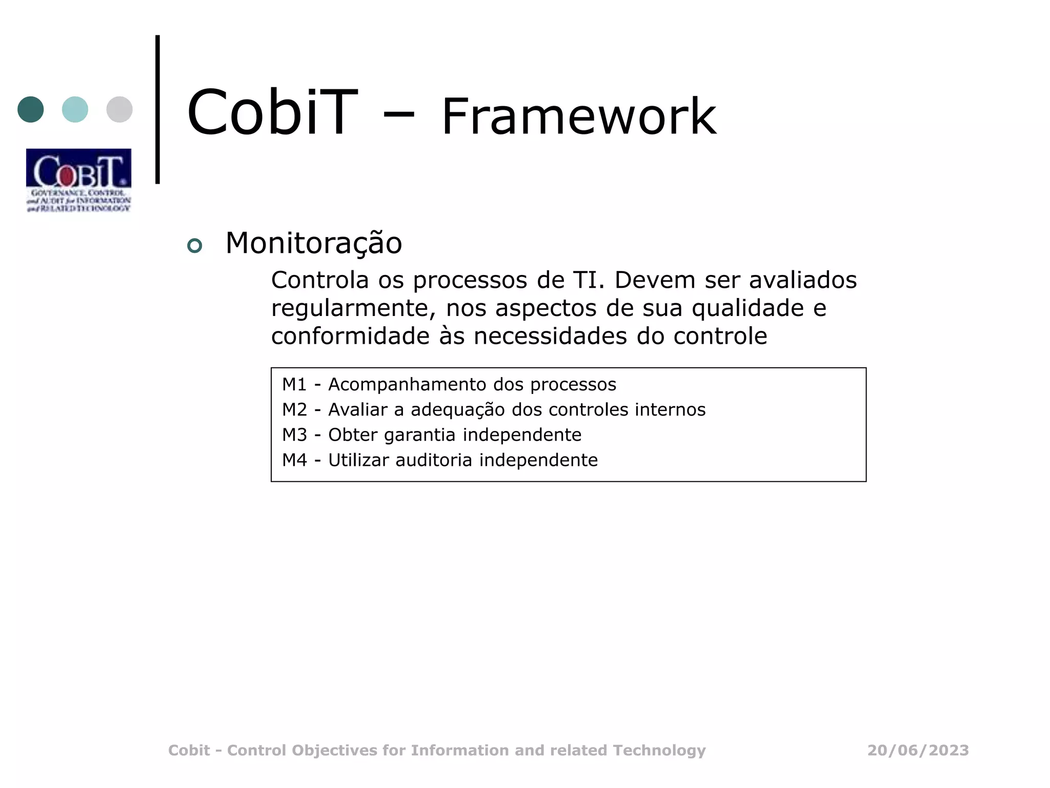 20/06/2023
Cobit - Control Objectives for Information and related Technology
CobiT – Framework
 Monitoração
Controla os processos de TI. Devem ser avaliados
regularmente, nos aspectos de sua qualidade e
conformidade às necessidades do controle
M1 - Acompanhamento dos processos
M2 - Avaliar a adequação dos controles internos
M3 - Obter garantia independente
M4 - Utilizar auditoria independente
 