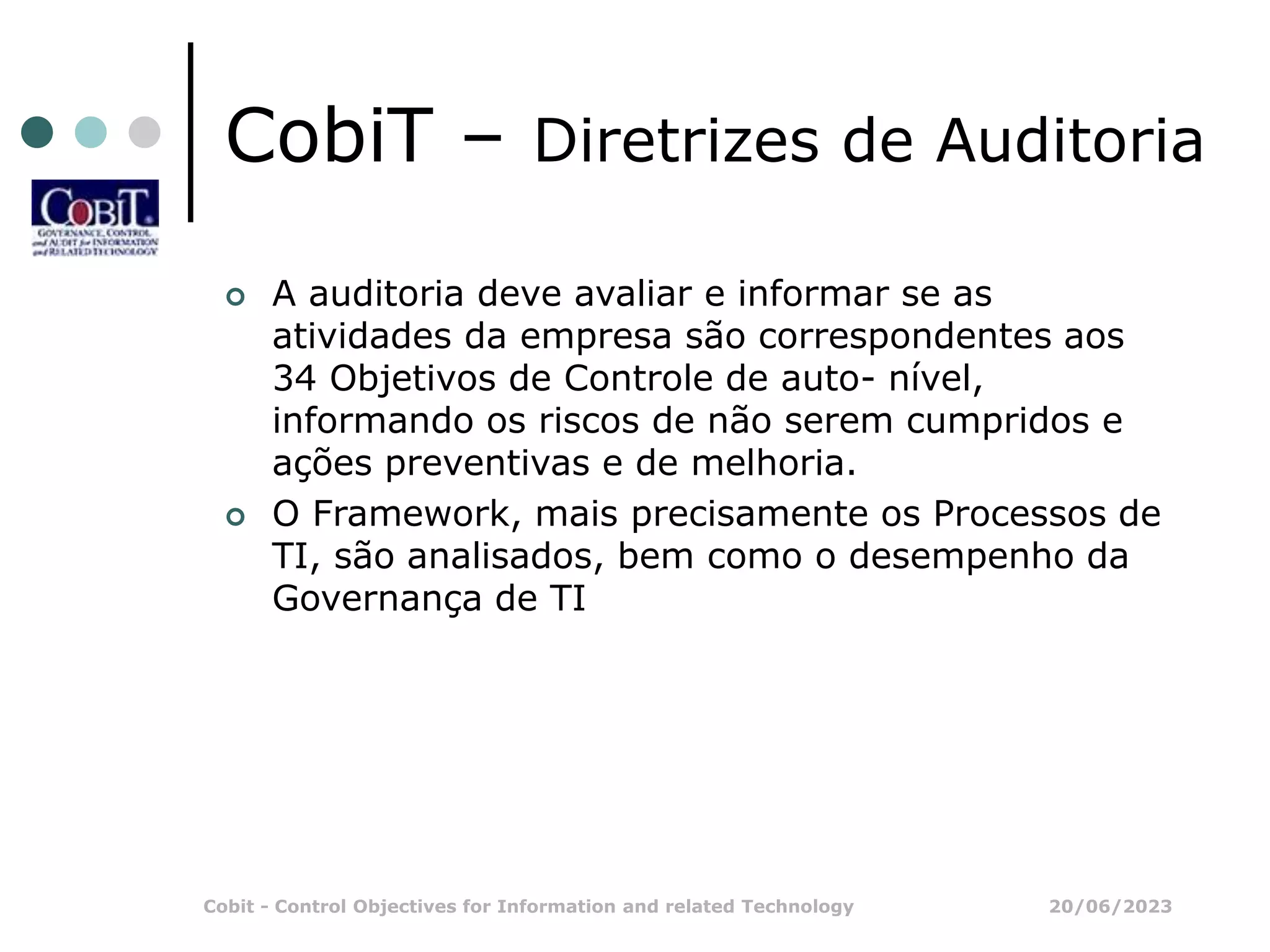 20/06/2023
Cobit - Control Objectives for Information and related Technology
CobiT – Diretrizes de Auditoria
 A auditoria deve avaliar e informar se as
atividades da empresa são correspondentes aos
34 Objetivos de Controle de auto- nível,
informando os riscos de não serem cumpridos e
ações preventivas e de melhoria.
 O Framework, mais precisamente os Processos de
TI, são analisados, bem como o desempenho da
Governança de TI
 