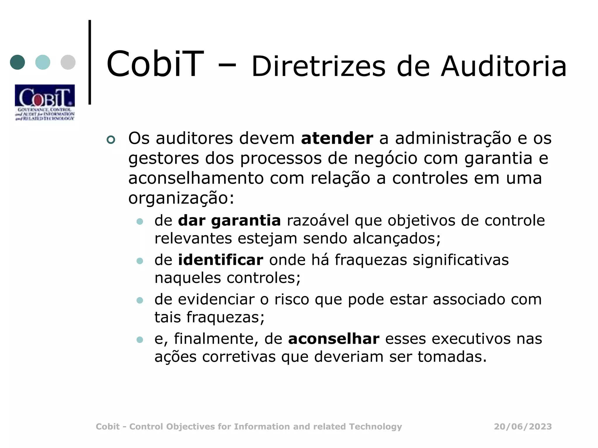 20/06/2023
Cobit - Control Objectives for Information and related Technology
CobiT – Diretrizes de Auditoria
 Os auditores devem atender a administração e os
gestores dos processos de negócio com garantia e
aconselhamento com relação a controles em uma
organização:
 de dar garantia razoável que objetivos de controle
relevantes estejam sendo alcançados;
 de identificar onde há fraquezas significativas
naqueles controles;
 de evidenciar o risco que pode estar associado com
tais fraquezas;
 e, finalmente, de aconselhar esses executivos nas
ações corretivas que deveriam ser tomadas.
 