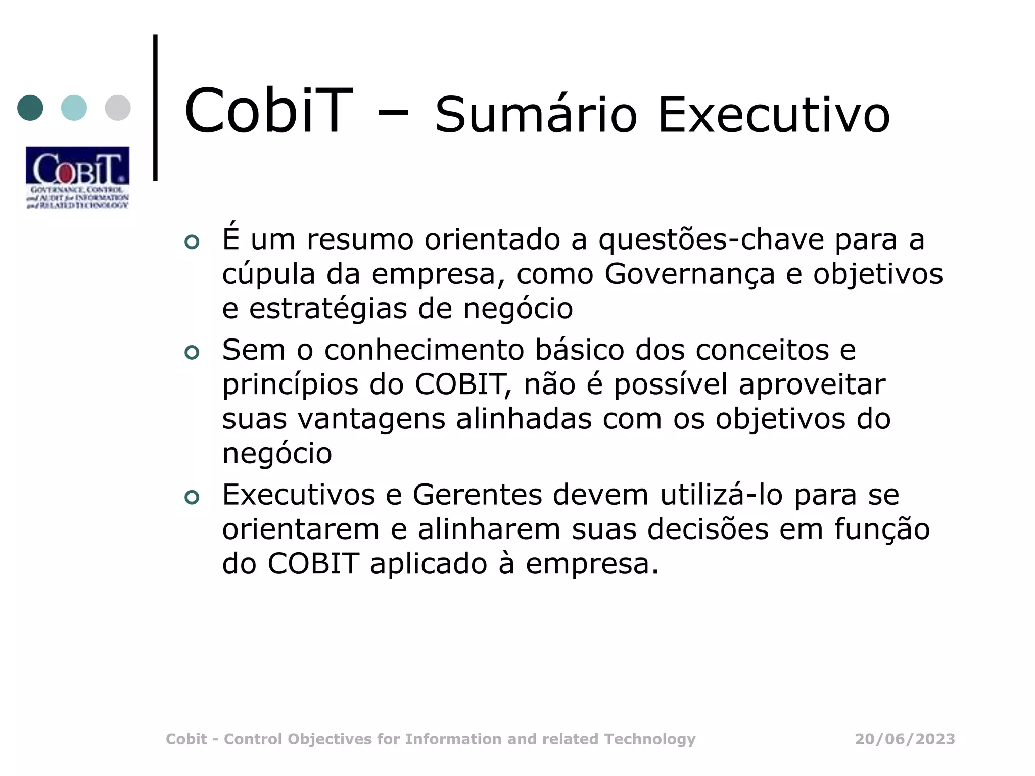 20/06/2023
Cobit - Control Objectives for Information and related Technology
CobiT – Sumário Executivo
 É um resumo orientado a questões-chave para a
cúpula da empresa, como Governança e objetivos
e estratégias de negócio
 Sem o conhecimento básico dos conceitos e
princípios do COBIT, não é possível aproveitar
suas vantagens alinhadas com os objetivos do
negócio
 Executivos e Gerentes devem utilizá-lo para se
orientarem e alinharem suas decisões em função
do COBIT aplicado à empresa.
 