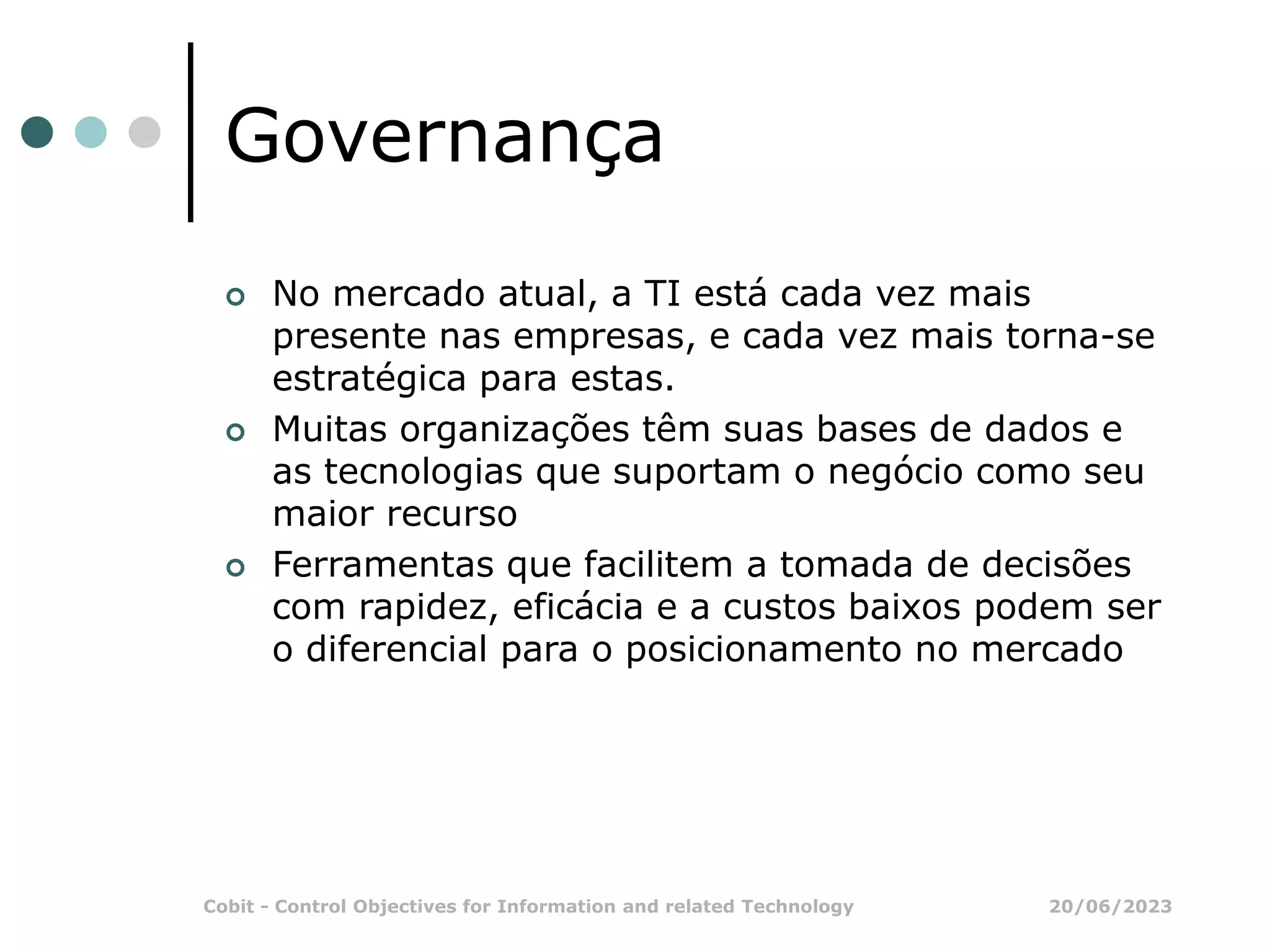 20/06/2023
Cobit - Control Objectives for Information and related Technology
Governança
 No mercado atual, a TI está cada vez mais
presente nas empresas, e cada vez mais torna-se
estratégica para estas.
 Muitas organizações têm suas bases de dados e
as tecnologias que suportam o negócio como seu
maior recurso
 Ferramentas que facilitem a tomada de decisões
com rapidez, eficácia e a custos baixos podem ser
o diferencial para o posicionamento no mercado
 