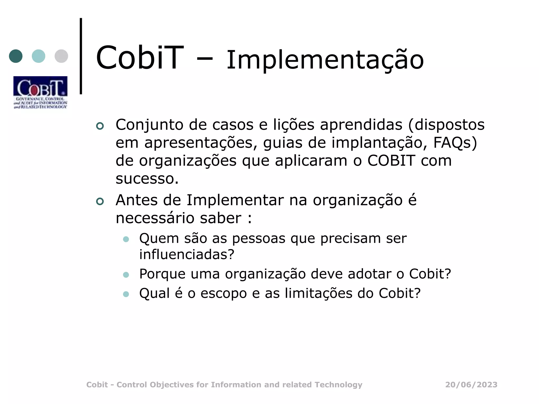 20/06/2023
Cobit - Control Objectives for Information and related Technology
CobiT – Implementação
 Conjunto de casos e lições aprendidas (dispostos
em apresentações, guias de implantação, FAQs)
de organizações que aplicaram o COBIT com
sucesso.
 Antes de Implementar na organização é
necessário saber :
 Quem são as pessoas que precisam ser
influenciadas?
 Porque uma organização deve adotar o Cobit?
 Qual é o escopo e as limitações do Cobit?
 