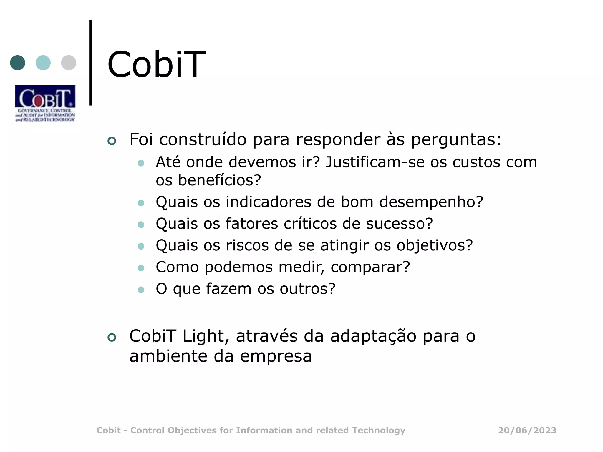 20/06/2023
Cobit - Control Objectives for Information and related Technology
CobiT
 Foi construído para responder às perguntas:
 Até onde devemos ir? Justificam-se os custos com
os benefícios?
 Quais os indicadores de bom desempenho?
 Quais os fatores críticos de sucesso?
 Quais os riscos de se atingir os objetivos?
 Como podemos medir, comparar?
 O que fazem os outros?
 CobiT Light, através da adaptação para o
ambiente da empresa
 