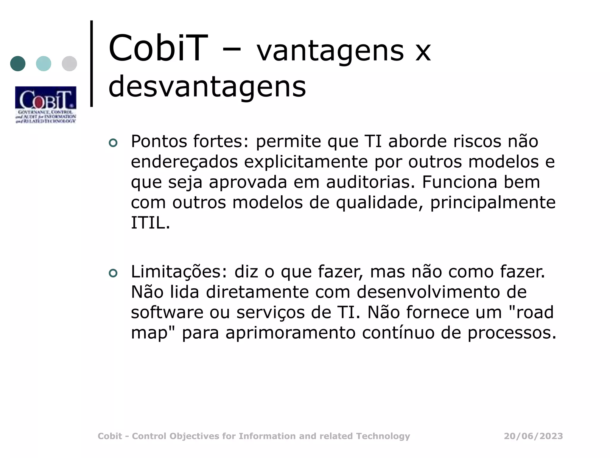 20/06/2023
Cobit - Control Objectives for Information and related Technology
CobiT – vantagens x
desvantagens
 Pontos fortes: permite que TI aborde riscos não
endereçados explicitamente por outros modelos e
que seja aprovada em auditorias. Funciona bem
com outros modelos de qualidade, principalmente
ITIL.
 Limitações: diz o que fazer, mas não como fazer.
Não lida diretamente com desenvolvimento de
software ou serviços de TI. Não fornece um "road
map" para aprimoramento contínuo de processos.
 