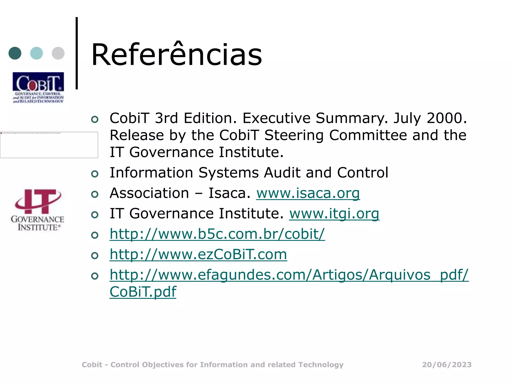 20/06/2023
Cobit - Control Objectives for Information and related Technology
Referências
 CobiT 3rd Edition. Executive Summary. July 2000.
Release by the CobiT Steering Committee and the
IT Governance Institute.
 Information Systems Audit and Control
 Association – Isaca. www.isaca.org
 IT Governance Institute. www.itgi.org
 http://www.b5c.com.br/cobit/
 http://www.ezCoBiT.com
 http://www.efagundes.com/Artigos/Arquivos_pdf/
CoBiT.pdf
 