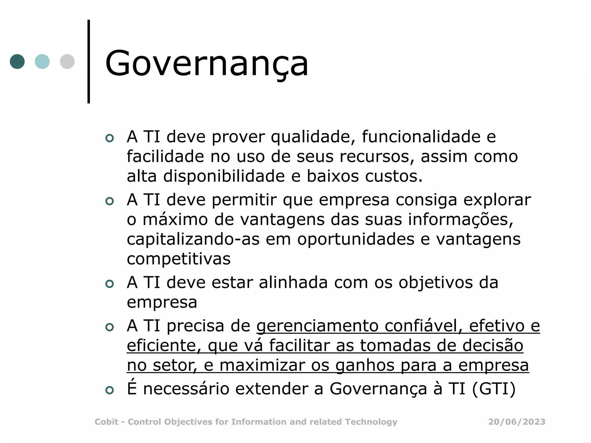 20/06/2023
Cobit - Control Objectives for Information and related Technology
Governança
 A TI deve prover qualidade, funcionalidade e
facilidade no uso de seus recursos, assim como
alta disponibilidade e baixos custos.
 A TI deve permitir que empresa consiga explorar
o máximo de vantagens das suas informações,
capitalizando-as em oportunidades e vantagens
competitivas
 A TI deve estar alinhada com os objetivos da
empresa
 A TI precisa de gerenciamento confiável, efetivo e
eficiente, que vá facilitar as tomadas de decisão
no setor, e maximizar os ganhos para a empresa
 É necessário extender a Governança à TI (GTI)
 