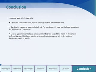 Conclusion
 Aucune sécurité n'est parfaite
 Des outils sont nécessaires, mais le travail quotidien est indispensable
 La sécurité n'apporte qu'un gain indirect. Par conséquent, il n'est pas facile de convaincre
les décideurs de l'entreprise
 Le seul système informatique qui est vraiment sûr est un système éteint et débranché,
enfermé dans un blockhaus sous terre, entouré par des gaz mortels et des gardiens
hautement payés et armés.
Historique Processus Les outils ConclusionDéfinition ressources bénéfices
 