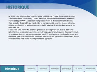 s
HISTORIQUE
Le Cobit a été développé en 1994 (et publié en 1996) par l’ISACA (Information Systems
Audit and Control Association). L’ISACA a été créé en 1967 et est représenté en France
depuis 1982 par l’AFAI (Association Française de l’Audit et du Conseil Informatiques).
C'est un cadre de contrôle qui vise à aider le management à gérer les risques (sécurité,
fiabilité, conformité) et les investissements. Cobit a évolué, la version 4 est apparue en
France en 2007.
Il est aussi une approche orientée processus, qui regroupe en quatre domaines
(planification, construction, exécution et métrologie, par analogie avec la Roue de Deming),
34 processus distincts qui comprennent en tout 215 activités et un nombre plus important
encore de "pratiques de contrôle". Un volet "évaluation des systèmes d'information", connu
sous le nom de Val IT tente de compléter cette approche.
Historique Resource Les outils ConclusionDéfinition Bénéfices Processus
 