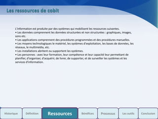 s
Les ressources de cobit
L'information est produite par des systèmes qui mobilisent les ressources suivantes.
• Les données comprennent les données structurées et non structurées : graphiques, images,
sons etc.
• Les applications comprennent des procédures programmées et des procédures manuelles.
• Les moyens technologiques le matériel, les systèmes d'exploitation, les bases de données, les
réseaux, le multimédia, etc.
• Les installations abritent ou supportent les systèmes.
• Les personnes : avec leur formation, leur compétence et leur capacité leur permettant de
planifier, d'organiser, d'acquérir, de livrer, de supporter, et de surveiller les systèmes et les
services d'information.
Historique Bénéfices Les outils ConclusionDéfinition Ressources Processus
 