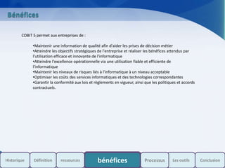 s
Bénéfices
COBIT 5 permet aux entreprises de :
•Maintenir une information de qualité afin d'aider les prises de décision métier
•Atteindre les objectifs stratégiques de l'entreprise et réaliser les bénéfices attendus par
l'utilisation efficace et innovante de l'informatique
•Atteindre l'excellence opérationnelle via une utilisation fiable et efficiente de
l'informatique
•Maintenir les niveaux de risques liés à l'informatique à un niveau acceptable
•Optimiser les coûts des services informatiques et des technologies correspondantes
•Garantir la conformité aux lois et règlements en vigueur, ainsi que les politiques et accords
contractuels.
Historique bénéfices Les outils ConclusionDéfinition ressources Processus
 