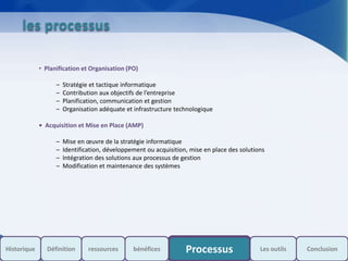 s
les processus
• Planification et Organisation (PO)
– Stratégie et tactique informatique
– Contribution aux objectifs de l’entreprise
– Planification, communication et gestion
– Organisation adéquate et infrastructure technologique
• Acquisition et Mise en Place (AMP)
– Mise en œuvre de la stratégie informatique
– Identification, développement ou acquisition, mise en place des solutions
– Intégration des solutions aux processus de gestion
– Modification et maintenance des systèmes
Historique Processus Les outils ConclusionDéfinition ressources bénéfices
 