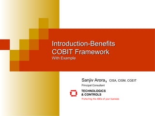 Introduction-BenefitsIntroduction-Benefits
COBIT FrameworkCOBIT Framework
With ExampleWith Example
Sanjiv Arora, CISA, CISM, CGEIT
Principal Consultant
TECHNOLOGICS
& CONTROLS
Protecting the ABCs of your business.
 