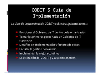 COBIT 5 Guía de
Implementación
La Guía de Implementación COBIT 5 cubre los siguientes temas:
Posicionar al Gobierno de IT dentro de la organización
Tomar los primeros pasos hacia un Gobierno de IT
superador
Desafíos de implementación y factores de éxitos
Facilitar la gestión del cambio
Implementar la mejora continua
La utilización del COBIT 5 y sus componentes
 