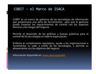⁻ COBIT es un marco de gobierno de las tecnologías de información
que proporciona una serie de herramientas para que la gerencia
pueda conectar los requerimientos de control con los aspectos
técnicos y los riesgos del negocio.
⁻ Permite el desarrollo de las políticas y buenas prácticas para el
control de las tecnologías en toda la organización.
⁻ Enfatiza el cumplimiento regulatorio, ayuda a las organizaciones a
incrementar su valor a través de las tecnologías, y permite su
alineamiento con los objetivos del negocio
⁻ Información disponible en: www.isaca.org/cobit
COBIT – el Marco de ISACA
 