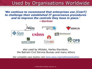 Used by Organisations Worldwide (for complete case studies visit   www.isaca.org/cobitcasestudies )    2009 ISACA All Rights reserved.  ‘ We continue to recommend that enterprises use [C OBI T]  to challenge their established IT governance procedures  and to improve the controls they have in place.’  —Gartner also used by Allstate, Harley-Davidson,  the Bahrain Civil Service Bureau and many others 