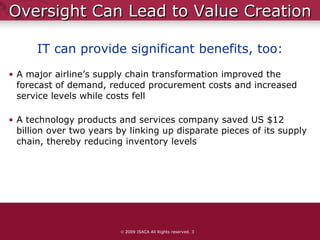 Oversight Can Lead to Value Creation A major airline’s supply chain transformation improved the forecast of demand, reduced procurement costs and increased service levels while costs fell A technology products and services company saved US $12 billion over two years by linking up disparate pieces of its supply chain, thereby reducing inventory levels    2009 ISACA All Rights reserved.  IT can provide significant benefits, too: 