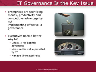 IT Governance Is the Key Issue Enterprises are sacrificing  money, productivity and  competitive advantage by not  implementing effective IT  governance Executives need a better way to: Direct IT for optimal advantage Measure the value provided by IT Manage IT-related risks    2009 ISACA All Rights reserved.  