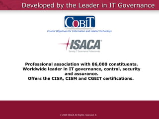 Developed by the Leader in IT Governance    2009 ISACA All Rights reserved.  Professional association with 86,000 constituents. Worldwide leader in IT governance, control, security and assurance. Offers the CISA, CISM and CGEIT certifications.  Control Objectives for Information and related Technology 