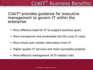 C OBI T ®  Business Benefits C OBI T ®  provides guidance for executive management to govern IT within the enterprise More effective tools for IT to support business goals More transparent and predictable full life-cycle IT costs More timely and reliable information from IT Higher quality IT services and more successful projects More effective management of IT-related risks    2009 ISACA All Rights reserved.  