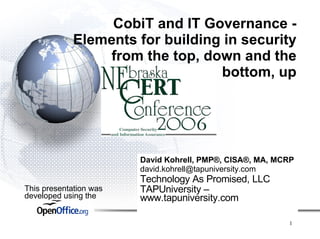 CobiT and IT Governance -
             Elements for building in security
                  from the top, down and the
                                  bottom, up




                        David Kohrell, PMP®, CISA®, MA, MCRP
                        david.kohrell@tapuniversity.com
                        Technology As Promised, LLC
This presentation was   TAPUniversity –
developed using the     www.tapuniversity.com

                                                          1
 