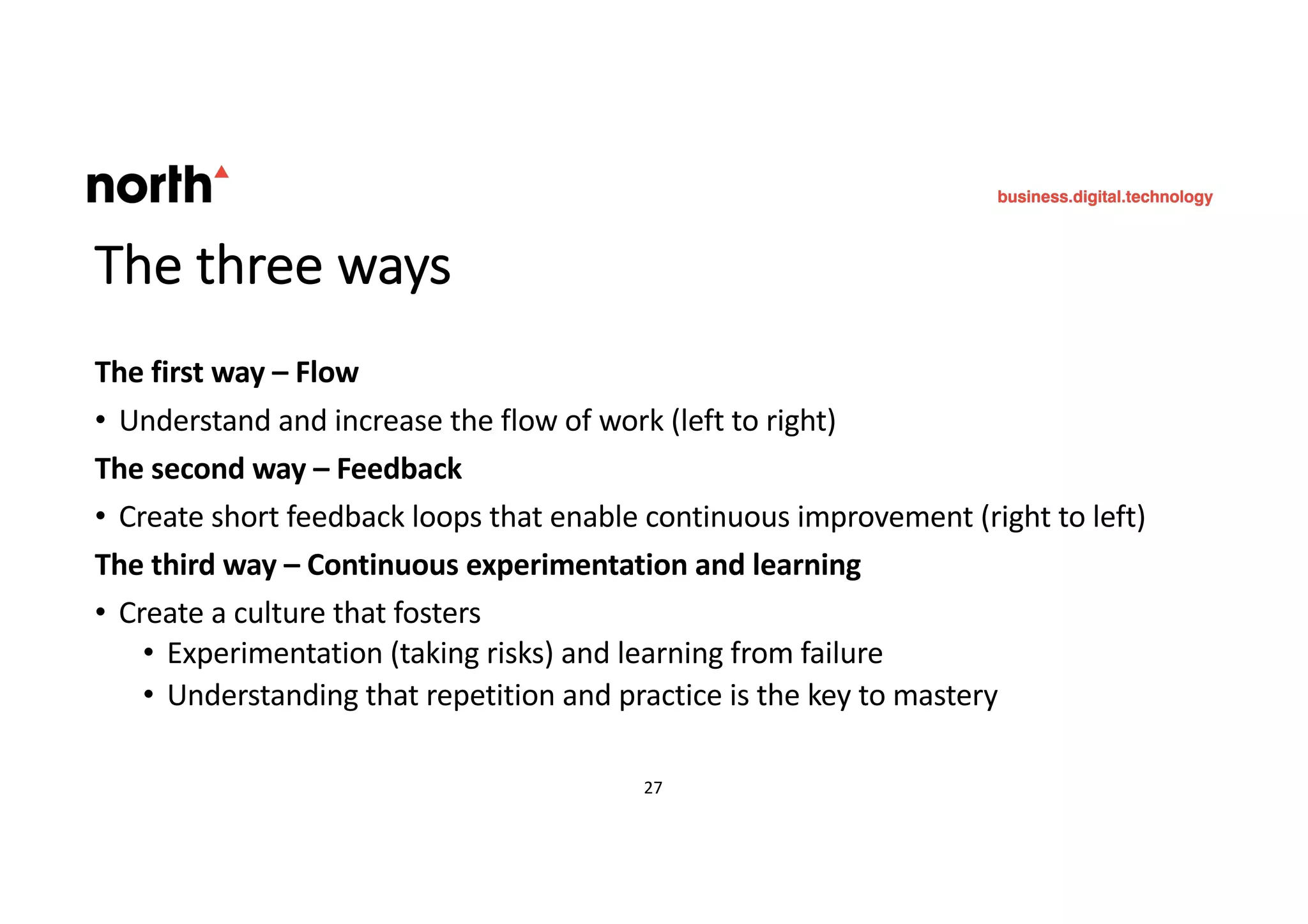 The three ways
The first way – Flow
• Understand and increase the flow of work (left to right)
The second way – Feedback
• Create short feedback loops that enable continuous improvement (right to left)
The third way – Continuous experimentation and learning
• Create a culture that fosters
• Experimentation (taking risks) and learning from failure
• Understanding that repetition and practice is the key to mastery
27 27
 