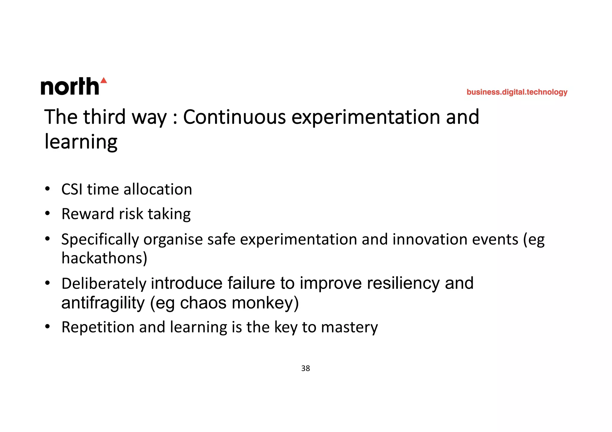 The third way : Continuous experimentation and
learning
• CSI time allocation
• Reward risk taking
• Specifically organise safe experimentation and innovation events (eg
hackathons)
• Deliberately introduce failure to improve resiliency and
antifragility (eg chaos monkey)
• Repetition and learning is the key to mastery
38 38
 