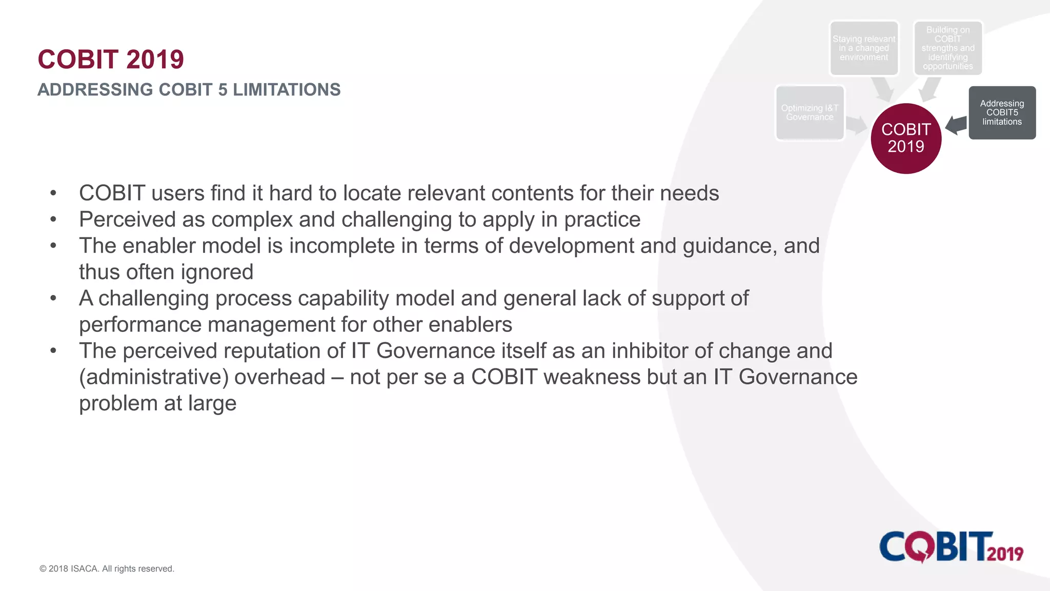© 2018 ISACA. All rights reserved.
• COBIT users find it hard to locate relevant contents for their needs
• Perceived as complex and challenging to apply in practice
• The enabler model is incomplete in terms of development and guidance, and
thus often ignored
• A challenging process capability model and general lack of support of
performance management for other enablers
• The perceived reputation of IT Governance itself as an inhibitor of change and
(administrative) overhead – not per se a COBIT weakness but an IT Governance
problem at large
COBIT 2019
ADDRESSING COBIT 5 LIMITATIONS
COBIT
2019
Optimizing I&T
Governance
Staying relevant
in a changed
environment
Building on
COBIT
strengths and
identifying
opportunities
Addressing
COBIT5
limitations
 