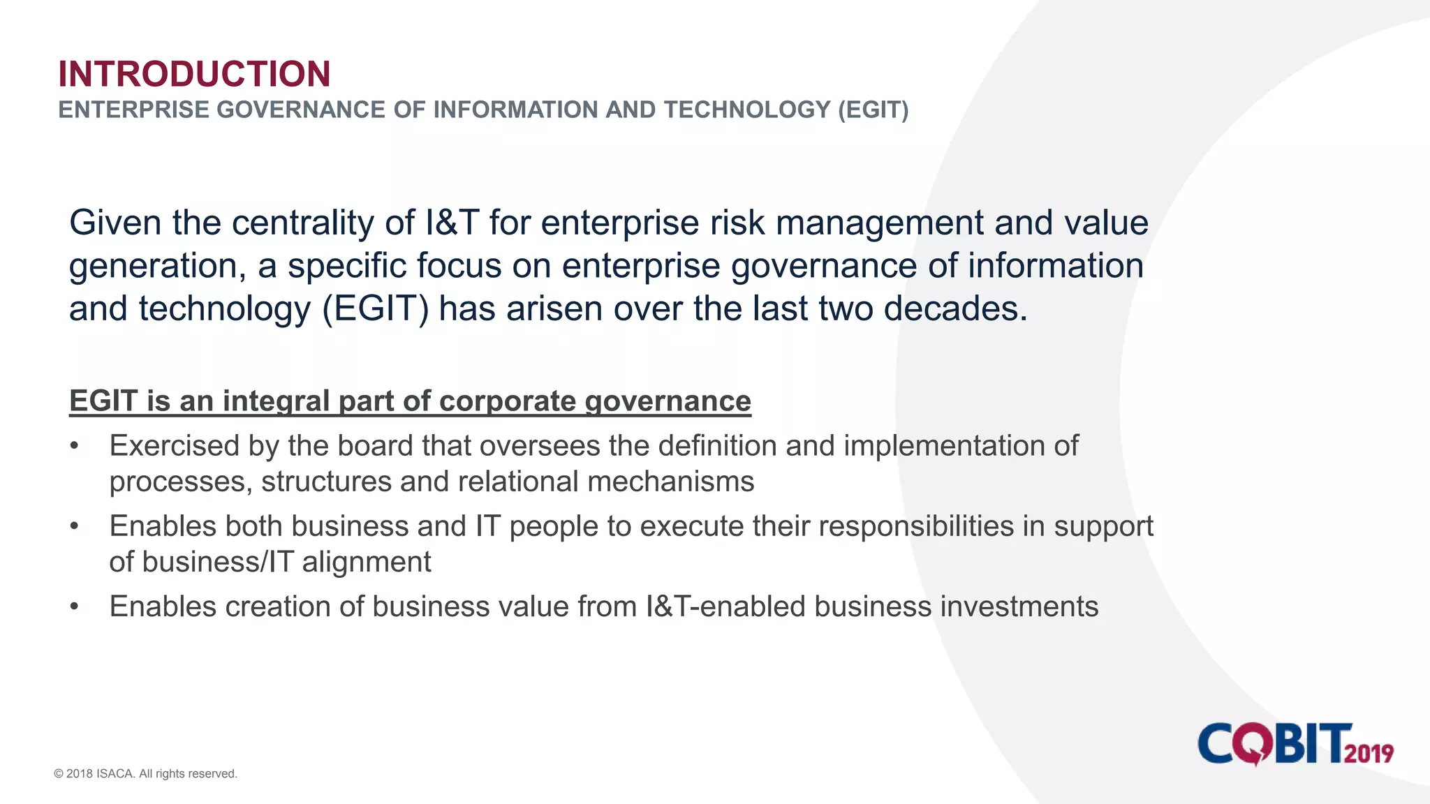 © 2018 ISACA. All rights reserved.
Given the centrality of I&T for enterprise risk management and value
generation, a specific focus on enterprise governance of information
and technology (EGIT) has arisen over the last two decades.
EGIT is an integral part of corporate governance
• Exercised by the board that oversees the definition and implementation of
processes, structures and relational mechanisms
• Enables both business and IT people to execute their responsibilities in support
of business/IT alignment
• Enables creation of business value from I&T-enabled business investments
INTRODUCTION
ENTERPRISE GOVERNANCE OF INFORMATION AND TECHNOLOGY (EGIT)
 