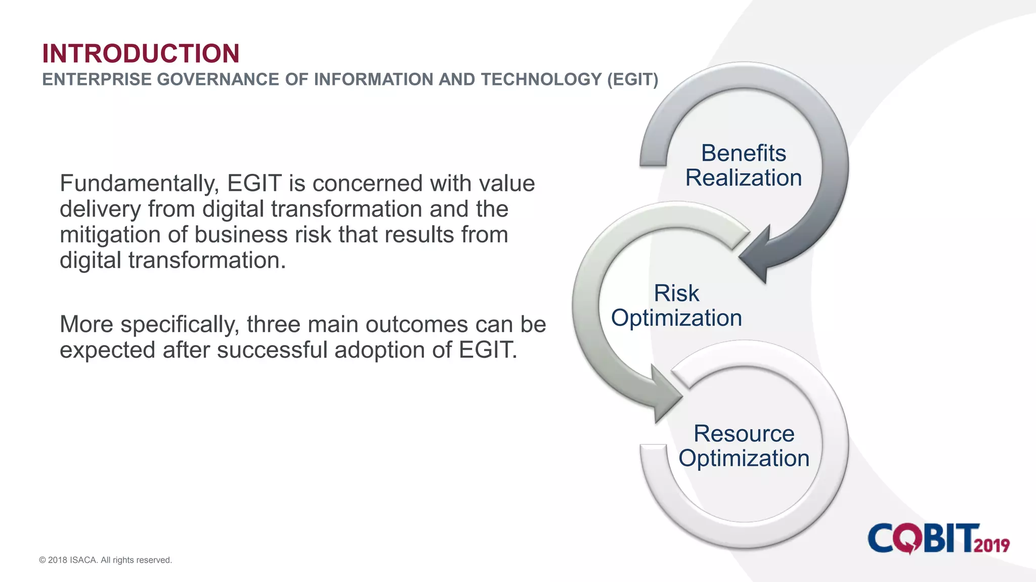 © 2018 ISACA. All rights reserved.
Fundamentally, EGIT is concerned with value
delivery from digital transformation and the
mitigation of business risk that results from
digital transformation.
More specifically, three main outcomes can be
expected after successful adoption of EGIT.
INTRODUCTION
ENTERPRISE GOVERNANCE OF INFORMATION AND TECHNOLOGY (EGIT)
Benefits
Realization
Risk
Optimization
Resource
Optimization
 