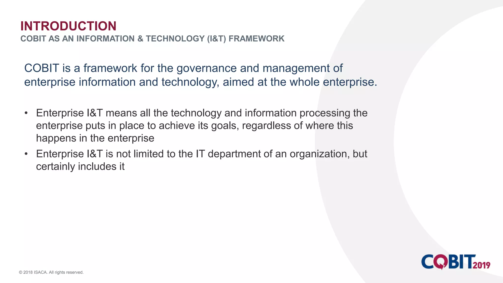 © 2018 ISACA. All rights reserved.
COBIT is a framework for the governance and management of
enterprise information and technology, aimed at the whole enterprise.
• Enterprise I&T means all the technology and information processing the
enterprise puts in place to achieve its goals, regardless of where this
happens in the enterprise
• Enterprise I&T is not limited to the IT department of an organization, but
certainly includes it
INTRODUCTION
COBIT AS AN INFORMATION & TECHNOLOGY (I&T) FRAMEWORK
 