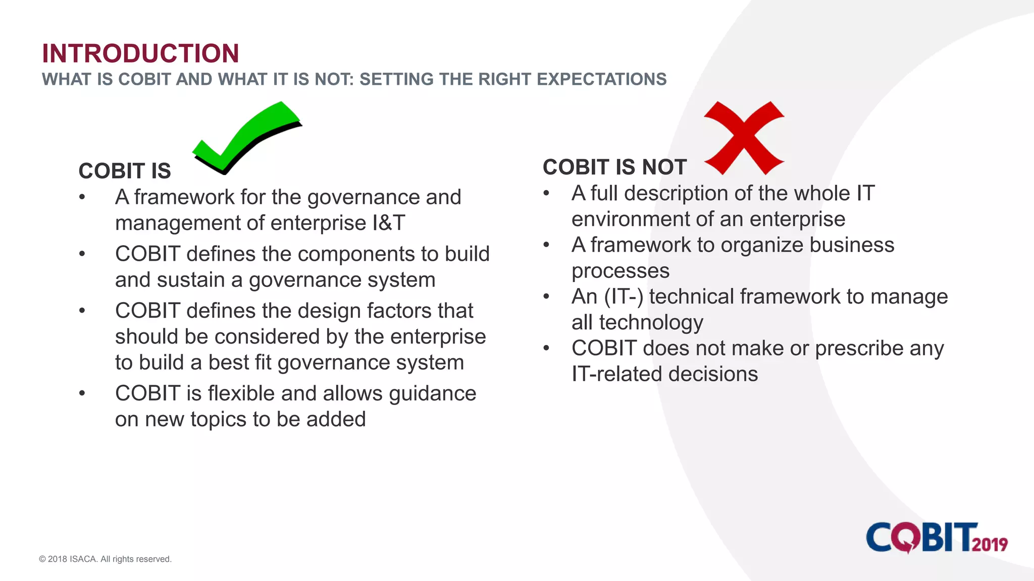 © 2018 ISACA. All rights reserved.
INTRODUCTION
WHAT IS COBIT AND WHAT IT IS NOT: SETTING THE RIGHT EXPECTATIONS
COBIT IS
• A framework for the governance and
management of enterprise I&T
• COBIT defines the components to build
and sustain a governance system
• COBIT defines the design factors that
should be considered by the enterprise
to build a best fit governance system
• COBIT is flexible and allows guidance
on new topics to be added
COBIT IS NOT
• A full description of the whole IT
environment of an enterprise
• A framework to organize business
processes
• An (IT-) technical framework to manage
all technology
• COBIT does not make or prescribe any
IT-related decisions
 