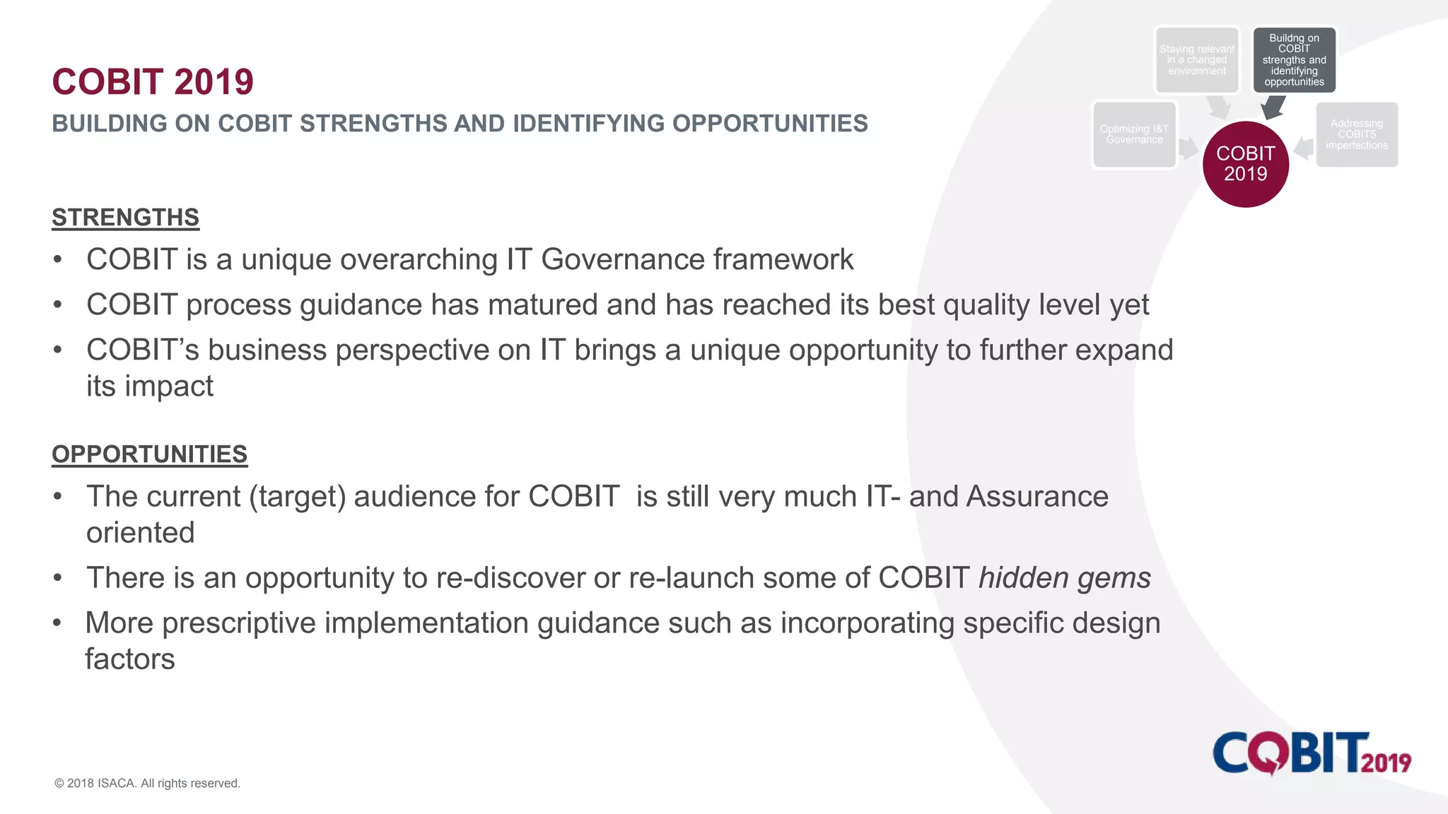 © 2018 ISACA. All rights reserved.
STRENGTHS
• COBIT is a unique overarching IT Governance framework
• COBIT process guidance has matured and has reached its best quality level yet
• COBIT’s business perspective on IT brings a unique opportunity to further expand
its impact
OPPORTUNITIES
• The current (target) audience for COBIT is still very much IT- and Assurance
oriented
• There is an opportunity to re-discover or re-launch some of COBIT hidden gems
• More prescriptive implementation guidance such as incorporating specific design
factors
COBIT 2019
BUILDING ON COBIT STRENGTHS AND IDENTIFYING OPPORTUNITIES
COBIT
2019
Optimizing I&T
Governance
Staying relevant
in a changed
environment
Buildng on
COBIT
strengths and
identifying
opportunities
Addressing
COBIT5
imperfections
 